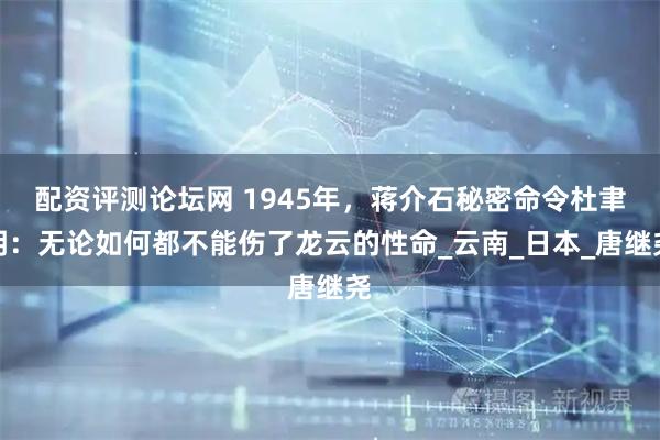 配资评测论坛网 1945年，蒋介石秘密命令杜聿明：无论如何都不能伤了龙云的性命_云南_日本_唐继尧