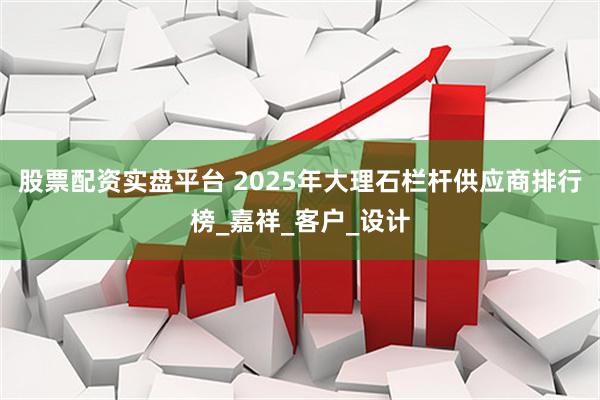 股票配资实盘平台 2025年大理石栏杆供应商排行榜_嘉祥_客户_设计