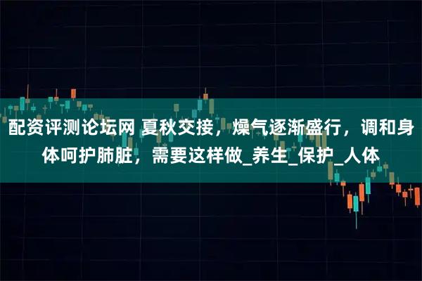 配资评测论坛网 夏秋交接，燥气逐渐盛行，调和身体呵护肺脏，需要这样做_养生_保护_人体