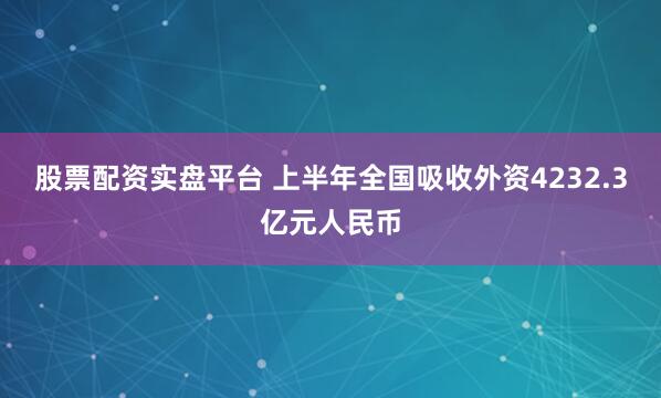 股票配资实盘平台 上半年全国吸收外资4232.3亿元人民币