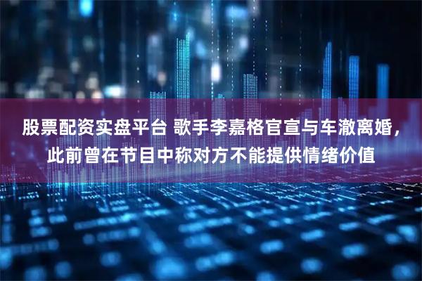 股票配资实盘平台 歌手李嘉格官宣与车澈离婚，此前曾在节目中称对方不能提供情绪价值