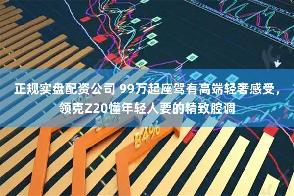 正规实盘配资公司 99万起座驾有高端轻奢感受，领克Z20懂年轻人要的精致腔调