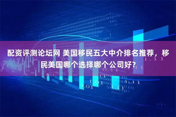 配资评测论坛网 美国移民五大中介排名推荐，移民美国哪个选择哪个公司好？