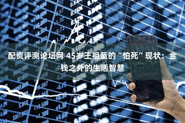 配资评测论坛网 45岁王祖蓝的“怕死”现状：金钱之外的生活智慧
