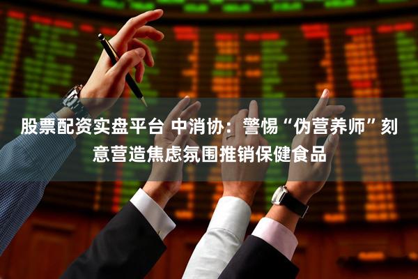 股票配资实盘平台 中消协：警惕“伪营养师”刻意营造焦虑氛围推销保健食品