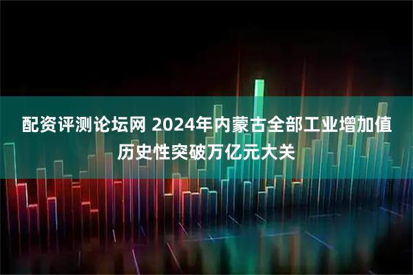配资评测论坛网 2024年内蒙古全部工业增加值历史性突破万亿元大关