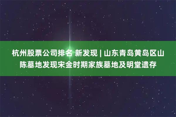 杭州股票公司排名 新发现 | 山东青岛黄岛区山陈墓地发现宋金时期家族墓地及明堂遗存