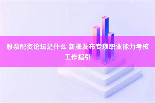 股票配资论坛是什么 新疆发布专项职业能力考核工作指引