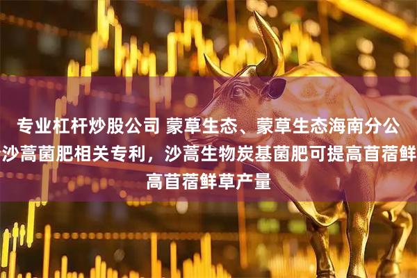 专业杠杆炒股公司 蒙草生态、蒙草生态海南分公司申请沙蒿菌肥相关专利,沙蒿生物炭基菌肥可提高苜蓿鲜草产量